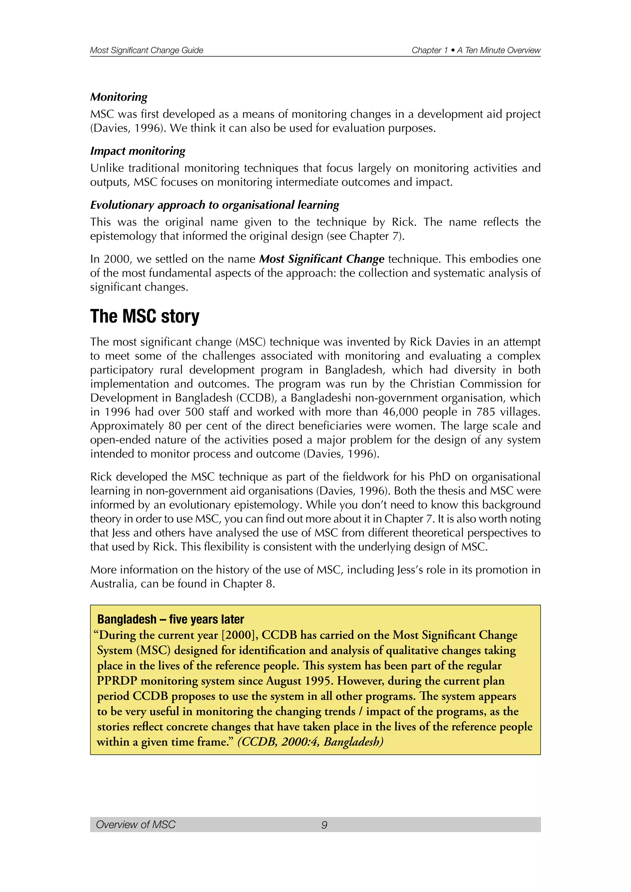 Most Significant Change Guide Chapter 1 • A Ten Minute Overview
Overview of MSC 9
Monitoring
MSC was first developed as a means of monitoring changes in a development aid project
(Davies, 1996). We think it can also be used for evaluation purposes.
Impact monitoring
Unlike traditional monitoring techniques that focus largely on monitoring activities and
outputs, MSC focuses on monitoring intermediate outcomes and impact.
Evolutionary approach to organisational learning
This was the original name given to the technique by Rick. The name reflects the
epistemology that informed the original design (see Chapter 7).
In 2000, we settled on the name Most Significant Change technique. This embodies one
of the most fundamental aspects of the approach: the collection and systematic analysis of
significant changes.
The MSC story
The most significant change (MSC) technique was invented by Rick Davies in an attempt
to meet some of the challenges associated with monitoring and evaluating a complex
participatory rural development program in Bangladesh, which had diversity in both
implementation and outcomes. The program was run by the Christian Commission for
Development in Bangladesh (CCDB), a Bangladeshi non-government organisation, which
in 1996 had over 500 staff and worked with more than 46,000 people in 785 villages.
Approximately 80 per cent of the direct beneficiaries were women. The large scale and
open-ended nature of the activities posed a major problem for the design of any system
intended to monitor process and outcome (Davies, 1996).
Rick developed the MSC technique as part of the fieldwork for his PhD on organisational
learning in non-government aid organisations (Davies, 1996). Both the thesis and MSC were
informed by an evolutionary epistemology. While you don’t need to know this background
theory in order to use MSC, you can find out more about it in Chapter 7. It is also worth noting
that Jess and others have analysed the use of MSC from different theoretical perspectives to
that used by Rick. This flexibility is consistent with the underlying design of MSC.
More information on the history of the use of MSC, including Jess’s role in its promotion in
Australia, can be found in Chapter 8.
Bangladesh – five years later
“During the current year [2000], CCDB has carried on the Most Significant Change
System (MSC) designed for identification and analysis of qualitative changes taking
place in the lives of the reference people. is system has been part of the regular
PPRDP monitoring system since August 1995. However, during the current plan
period CCDB proposes to use the system in all other programs. e system appears
to be very useful in monitoring the changing trends / impact of the programs, as the
stories reflect concrete changes that have taken place in the lives of the reference people
within a given time frame.” (CCDB, 2000:4, Bangladesh)
 