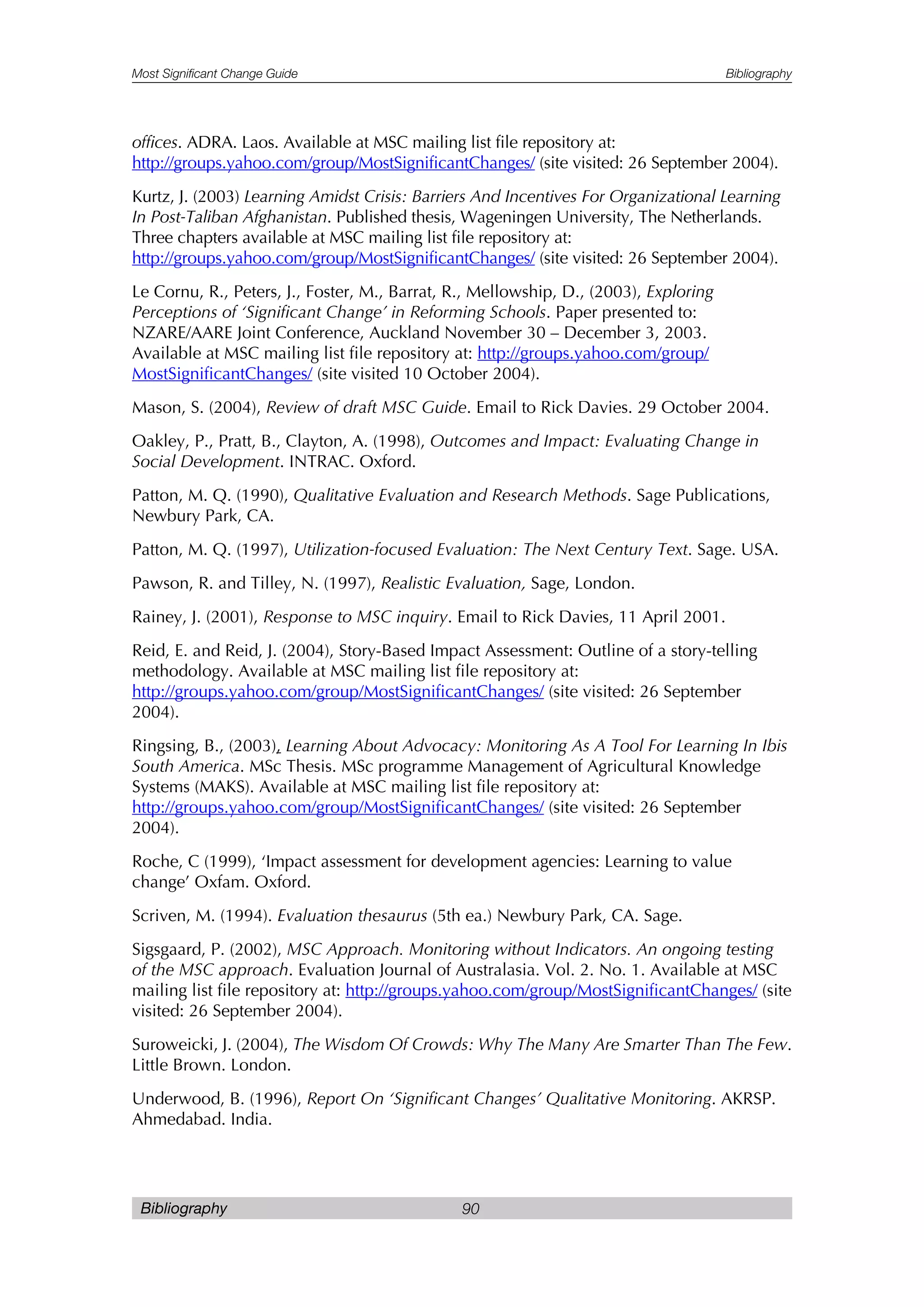 Most Significant Change Guide Bibliography
Bibliography 90
offices. ADRA. Laos. Available at MSC mailing list file repository at:
http://groups.yahoo.com/group/MostSignificantChanges/ (site visited: 26 September 2004).
Kurtz, J. (2003) Learning Amidst Crisis: Barriers And Incentives For Organizational Learning
In Post-Taliban Afghanistan. Published thesis, Wageningen University, The Netherlands.
Three chapters available at MSC mailing list file repository at:
http://groups.yahoo.com/group/MostSignificantChanges/ (site visited: 26 September 2004).
Le Cornu, R., Peters, J., Foster, M., Barrat, R., Mellowship, D., (2003), Exploring
Perceptions of ‘Significant Change’ in Reforming Schools. Paper presented to:
NZARE/AARE Joint Conference, Auckland November 30 – December 3, 2003.
Available at MSC mailing list file repository at: http://groups.yahoo.com/group/
MostSignificantChanges/ (site visited 10 October 2004).
Mason, S. (2004), Review of draft MSC Guide. Email to Rick Davies. 29 October 2004.
Oakley, P., Pratt, B., Clayton, A. (1998), Outcomes and Impact: Evaluating Change in
Social Development. INTRAC. Oxford.
Patton, M. Q. (1990), Qualitative Evaluation and Research Methods. Sage Publications,
Newbury Park, CA.
Patton, M. Q. (1997), Utilization-focused Evaluation: The Next Century Text. Sage. USA.
Pawson, R. and Tilley, N. (1997), Realistic Evaluation, Sage, London.
Rainey, J. (2001), Response to MSC inquiry. Email to Rick Davies, 11 April 2001.
Reid, E. and Reid, J. (2004), Story-Based Impact Assessment: Outline of a story-telling
methodology. Available at MSC mailing list file repository at:
http://groups.yahoo.com/group/MostSignificantChanges/ (site visited: 26 September
2004).
Ringsing, B., (2003), Learning About Advocacy: Monitoring As A Tool For Learning In Ibis
South America. MSc Thesis. MSc programme Management of Agricultural Knowledge
Systems (MAKS). Available at MSC mailing list file repository at:
http://groups.yahoo.com/group/MostSignificantChanges/ (site visited: 26 September
2004).
Roche, C (1999), ‘Impact assessment for development agencies: Learning to value
change’ Oxfam. Oxford.
Scriven, M. (1994). Evaluation thesaurus (5th ea.) Newbury Park, CA. Sage.
Sigsgaard, P. (2002), MSC Approach. Monitoring without Indicators. An ongoing testing
of the MSC approach. Evaluation Journal of Australasia. Vol. 2. No. 1. Available at MSC
mailing list file repository at: http://groups.yahoo.com/group/MostSignificantChanges/ (site
visited: 26 September 2004).
Suroweicki, J. (2004), The Wisdom Of Crowds: Why The Many Are Smarter Than The Few.
Little Brown. London.
Underwood, B. (1996), Report On ‘Significant Changes’ Qualitative Monitoring. AKRSP.
Ahmedabad. India.
 
