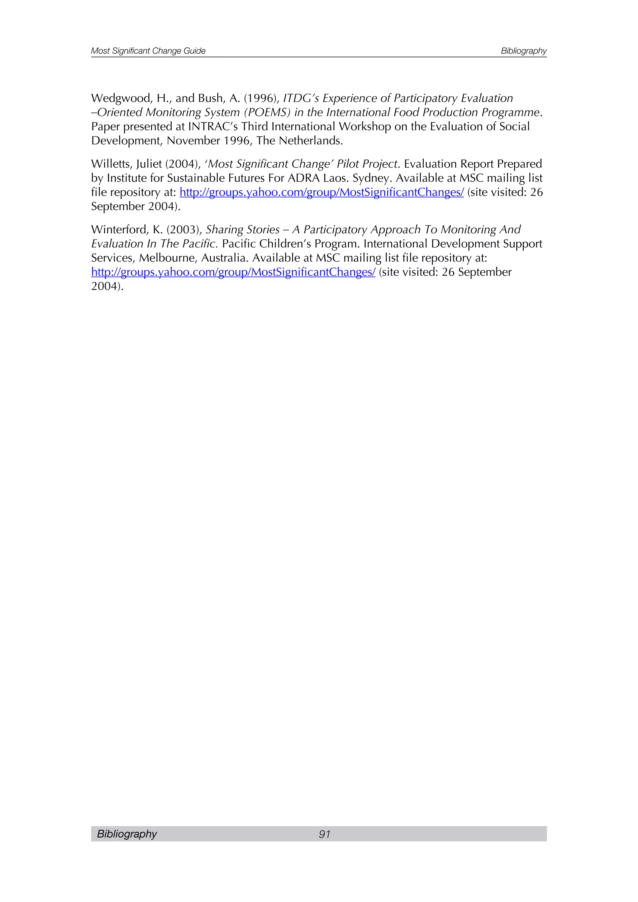 Most Significant Change Guide Bibliography
Bibliography 91
Wedgwood, H., and Bush, A. (1996), ITDG’s Experience of Participatory Evaluation
–Oriented Monitoring System (POEMS) in the International Food Production Programme.
Paper presented at INTRAC’s Third International Workshop on the Evaluation of Social
Development, November 1996, The Netherlands.
Willetts, Juliet (2004), ‘Most Significant Change’ Pilot Project. Evaluation Report Prepared
by Institute for Sustainable Futures For ADRA Laos. Sydney. Available at MSC mailing list
file repository at: http://groups.yahoo.com/group/MostSignificantChanges/ (site visited: 26
September 2004).
Winterford, K. (2003), Sharing Stories – A Participatory Approach To Monitoring And
Evaluation In The Pacific. Pacific Children’s Program. International Development Support
Services, Melbourne, Australia. Available at MSC mailing list file repository at:
http://groups.yahoo.com/group/MostSignificantChanges/ (site visited: 26 September
2004).
 