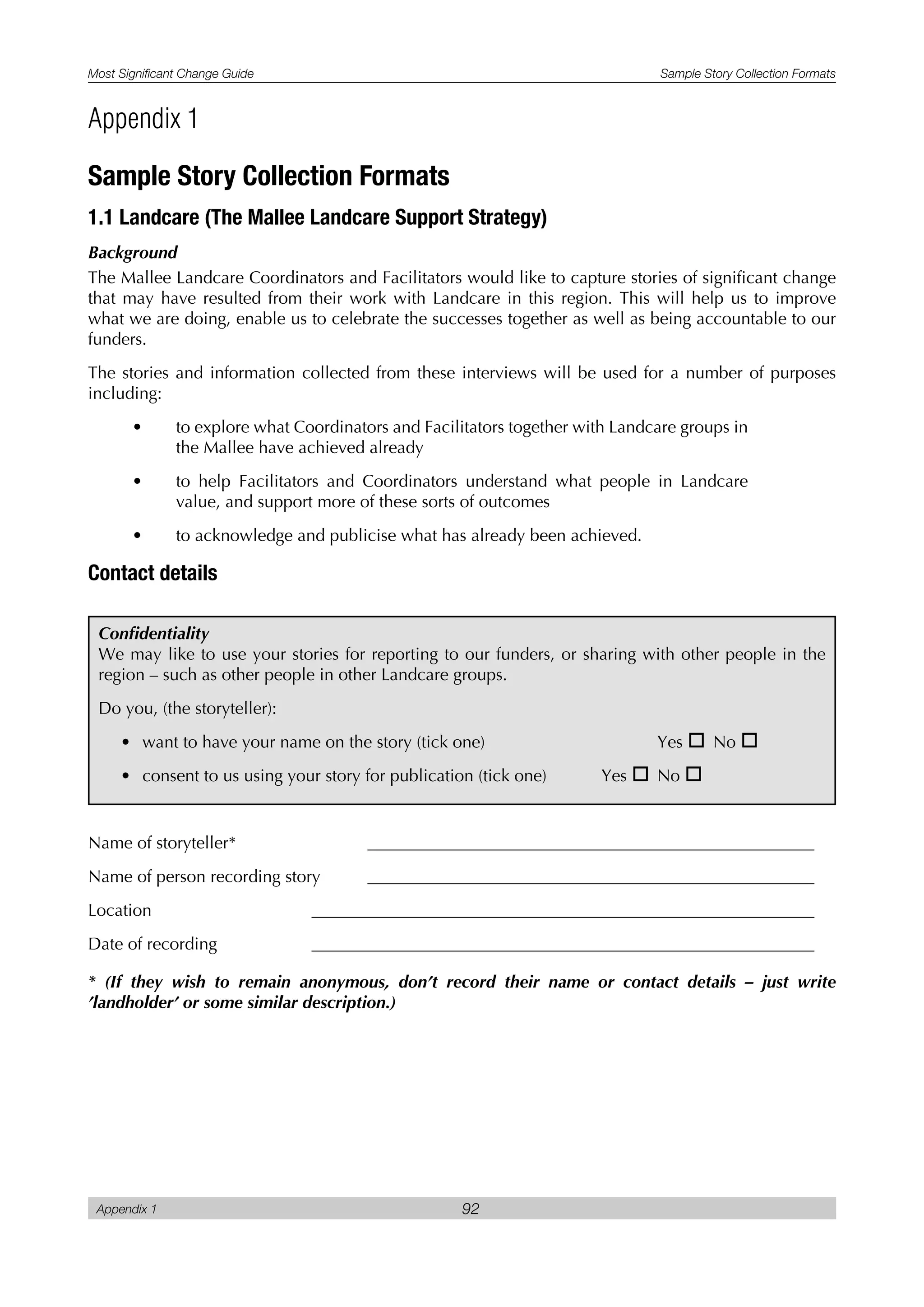 Most Significant Change Guide Sample Story Collection Formats
Appendix 1 92
Sample Story Collection Formats
1.1 Landcare (The Mallee Landcare Support Strategy)
Background
The Mallee Landcare Coordinators and Facilitators would like to capture stories of significant change
that may have resulted from their work with Landcare in this region. This will help us to improve
what we are doing, enable us to celebrate the successes together as well as being accountable to our
funders.
The stories and information collected from these interviews will be used for a number of purposes
including:
• to explore what Coordinators and Facilitators together with Landcare groups in
the Mallee have achieved already
• to help Facilitators and Coordinators understand what people in Landcare
value, and support more of these sorts of outcomes
• to acknowledge and publicise what has already been achieved.
Contact details
Name of storyteller*
Name of person recording story
Location
Date of recording
* (If they wish to remain anonymous, don’t record their name or contact details – just write
’landholder’ or some similar description.)
Appendix 1
Confidentiality
We may like to use your stories for reporting to our funders, or sharing with other people in the
region – such as other people in other Landcare groups.
Do you, (the storyteller):
• want to have your name on the story (tick one) Yes o No o
• consent to us using your story for publication (tick one) Yes o No o
 