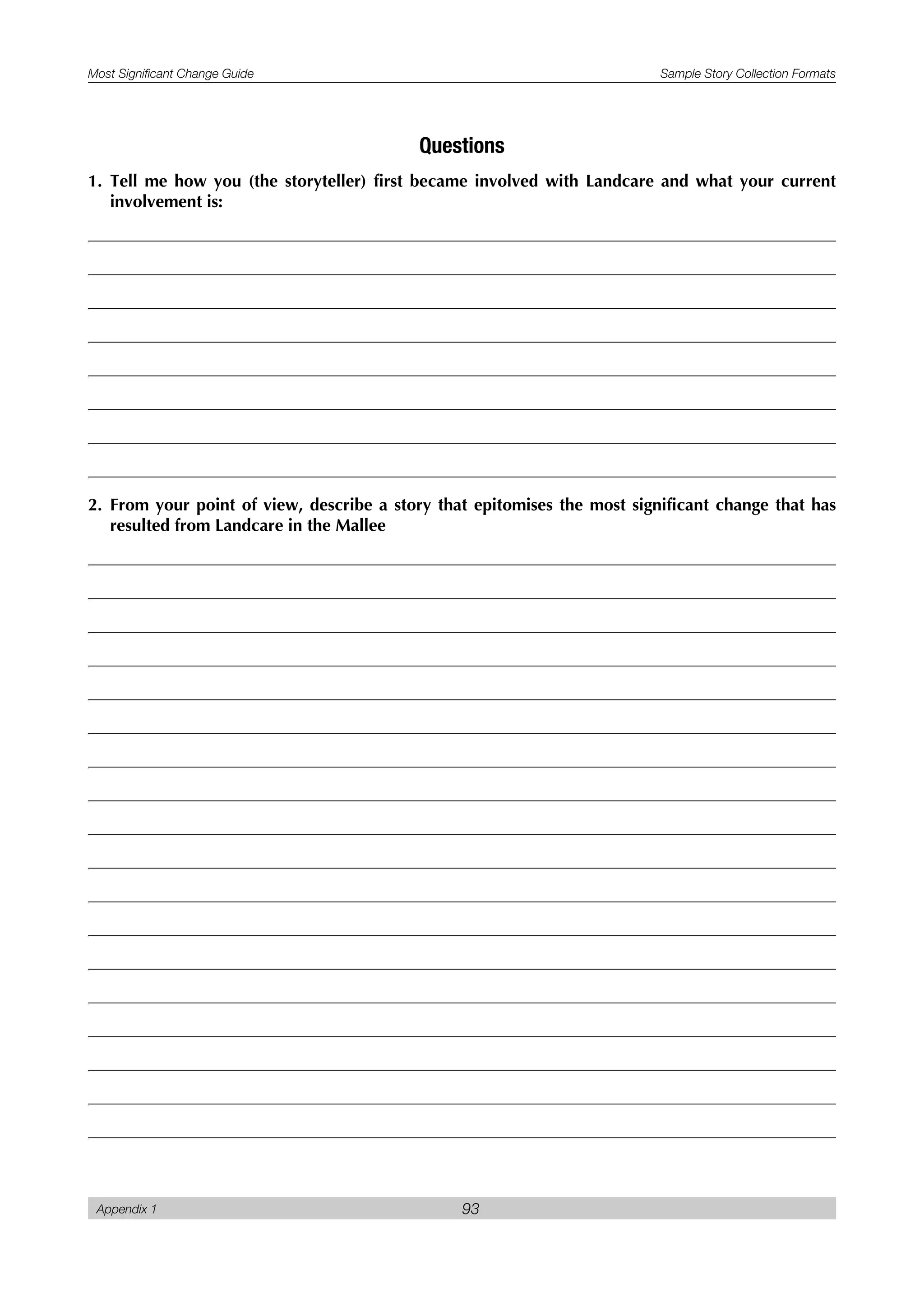 Most Significant Change Guide Sample Story Collection Formats
Appendix 1 93
Questions
1. Tell me how you (the storyteller) first became involved with Landcare and what your current
involvement is:
2. From your point of view, describe a story that epitomises the most significant change that has
resulted from Landcare in the Mallee
 