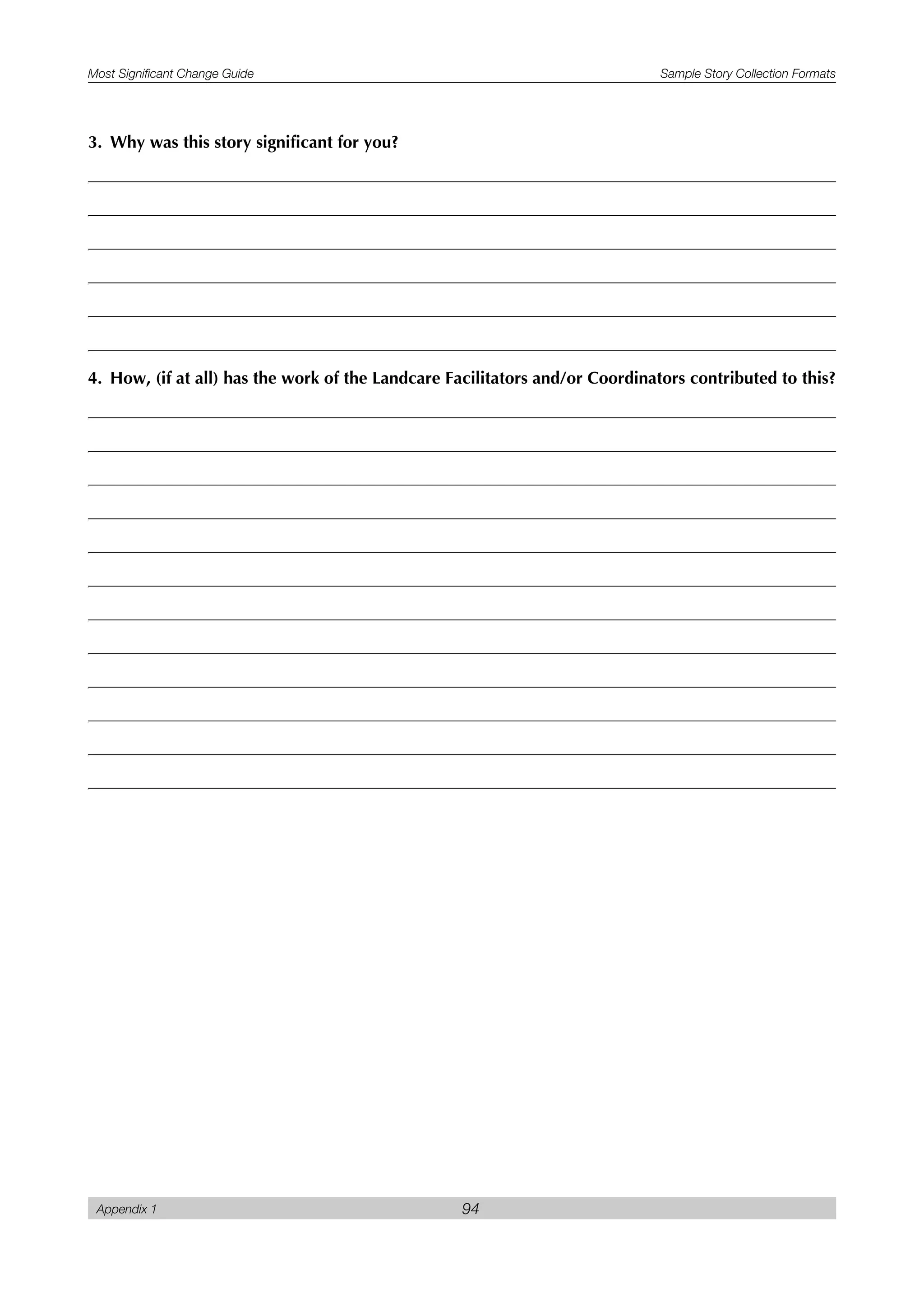 Most Significant Change Guide Sample Story Collection Formats
Appendix 1 94
3. Why was this story significant for you?
4. How, (if at all) has the work of the Landcare Facilitators and/or Coordinators contributed to this?
 