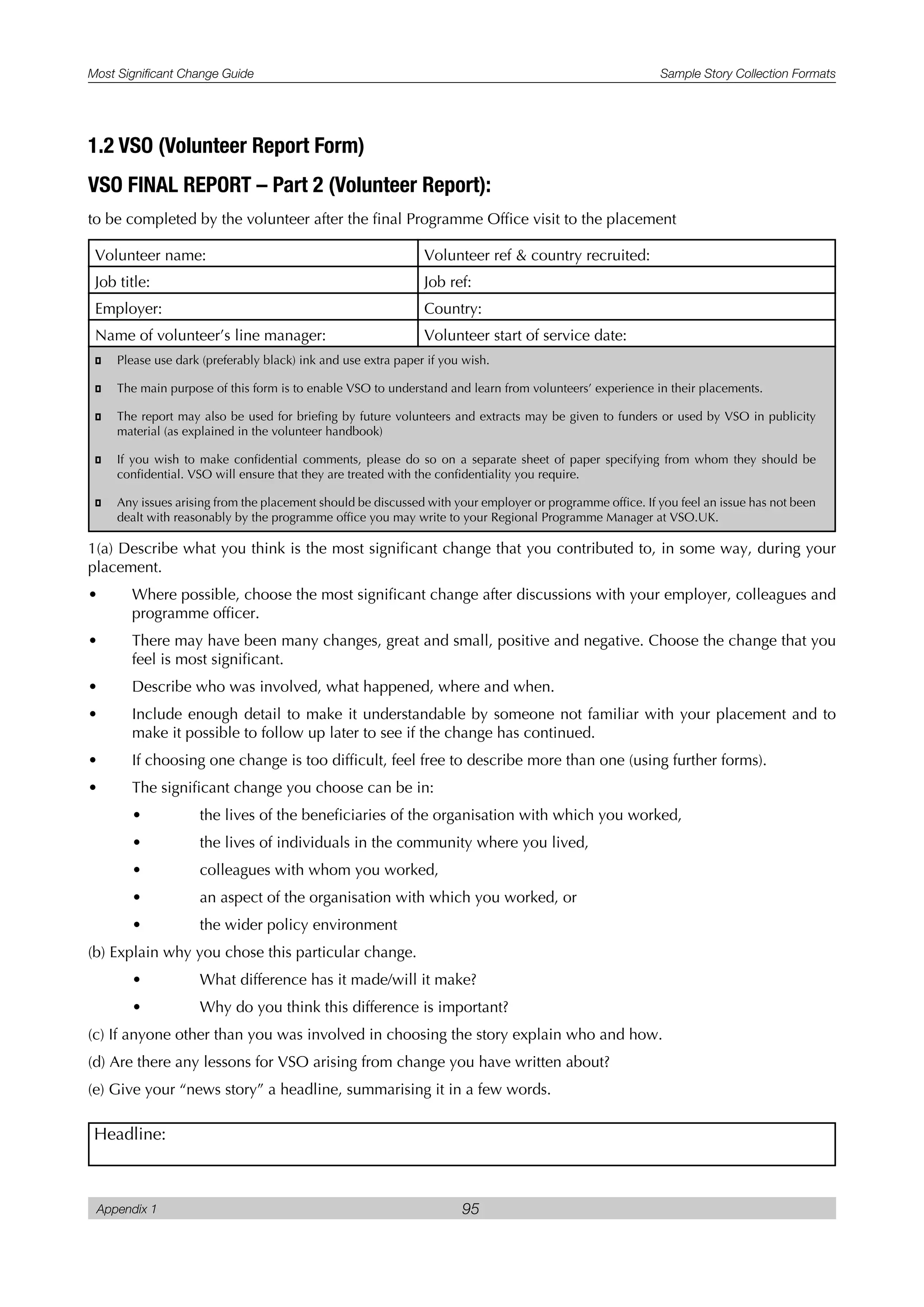 Most Significant Change Guide Sample Story Collection Formats
Appendix 1 95
1.2 VSO (Volunteer Report Form)
VSO FINAL REPORT – Part 2 (Volunteer Report):
to be completed by the volunteer after the final Programme Office visit to the placement
Volunteer name: Volunteer ref & country recruited:
Job title: Job ref:
Employer: Country:
Name of volunteer’s line manager: Volunteer start of service date:
� Please use dark (preferably black) ink and use extra paper if you wish.
� The main purpose of this form is to enable VSO to understand and learn from volunteers’ experience in their placements.
� The report may also be used for briefing by future volunteers and extracts may be given to funders or used by VSO in publicity
material (as explained in the volunteer handbook)
� If you wish to make confidential comments, please do so on a separate sheet of paper specifying from whom they should be
confidential. VSO will ensure that they are treated with the confidentiality you require.
� Any issues arising from the placement should be discussed with your employer or programme office. If you feel an issue has not been
dealt with reasonably by the programme office you may write to your Regional Programme Manager at VSO.UK.
1(a) Describe what you think is the most significant change that you contributed to, in some way, during your
placement.
• Where possible, choose the most significant change after discussions with your employer, colleagues and
programme officer.
• There may have been many changes, great and small, positive and negative. Choose the change that you
feel is most significant.
• Describe who was involved, what happened, where and when.
• Include enough detail to make it understandable by someone not familiar with your placement and to
make it possible to follow up later to see if the change has continued.
• If choosing one change is too difficult, feel free to describe more than one (using further forms).
• The significant change you choose can be in:
• the lives of the beneficiaries of the organisation with which you worked,
• the lives of individuals in the community where you lived,
• colleagues with whom you worked,
• an aspect of the organisation with which you worked, or
• the wider policy environment
(b) Explain why you chose this particular change.
• What difference has it made/will it make?
• Why do you think this difference is important?
(c) If anyone other than you was involved in choosing the story explain who and how.
(d) Are there any lessons for VSO arising from change you have written about?
(e) Give your “news story” a headline, summarising it in a few words.
Headline:
 