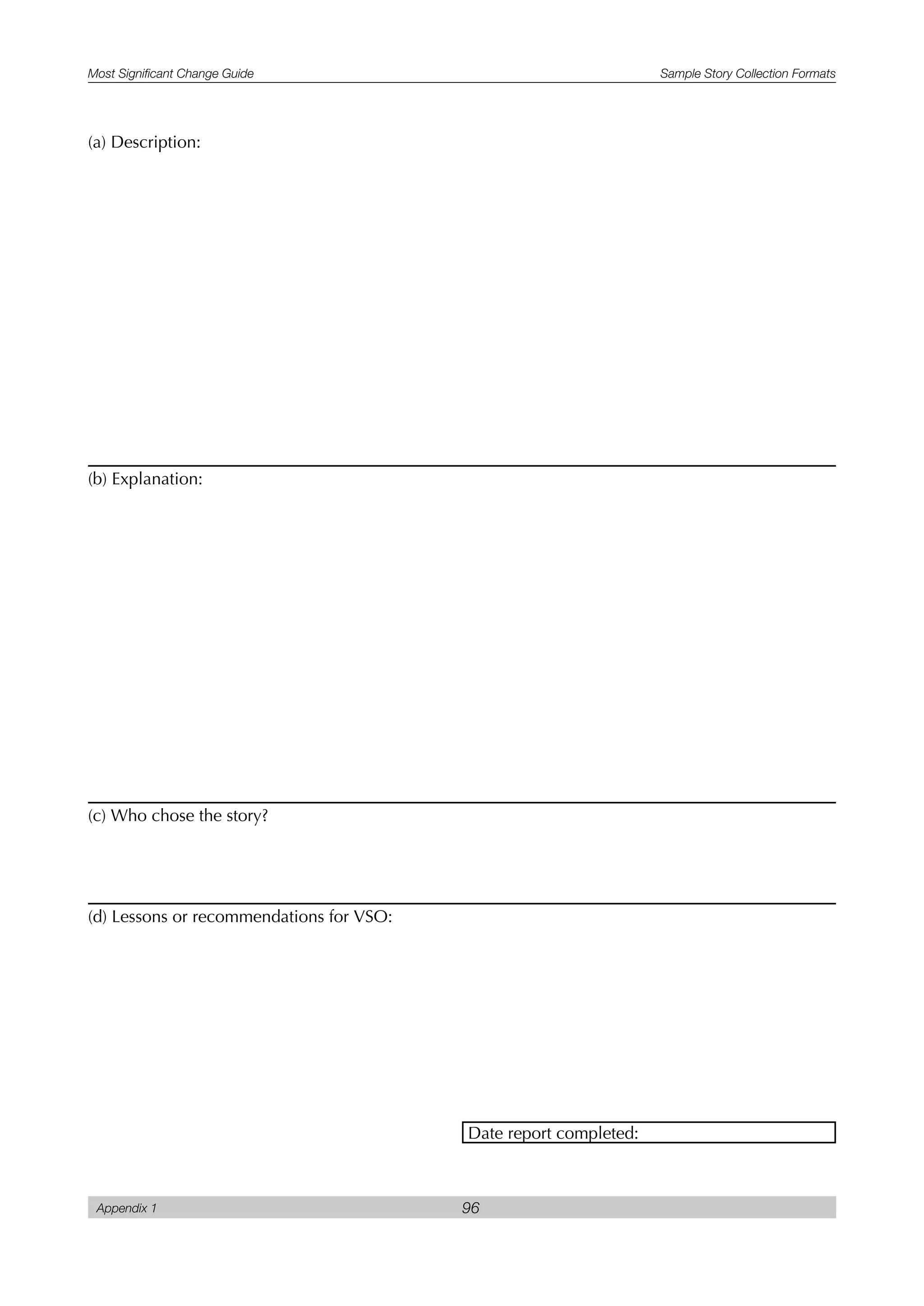 Most Significant Change Guide Sample Story Collection Formats
Appendix 1 96
(a) Description:
(b) Explanation:
(c) Who chose the story?
(d) Lessons or recommendations for VSO:
Date report completed:
 