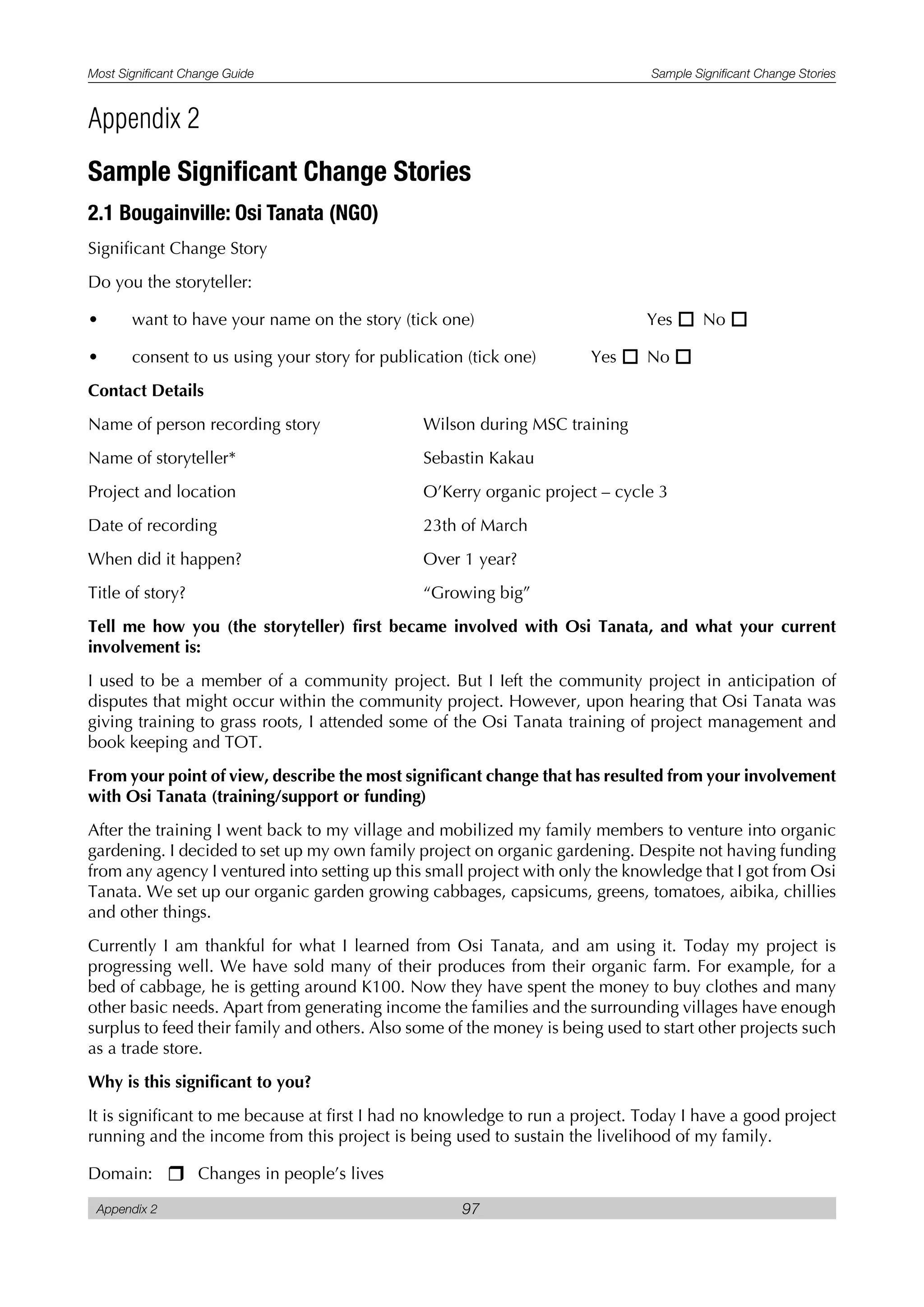 Most Significant Change Guide Sample Significant Change Stories
Appendix 2 97
Sample Significant Change Stories
2.1 Bougainville: Osi Tanata (NGO)
Significant Change Story
Do you the storyteller:
• want to have your name on the story (tick one) Yes o No o
• consent to us using your story for publication (tick one) Yes o No o
Contact Details
Name of person recording story Wilson during MSC training
Name of storyteller* Sebastin Kakau
Project and location O’Kerry organic project – cycle 3
Date of recording 23th of March
When did it happen? Over 1 year?
Title of story? “Growing big”
Tell me how you (the storyteller) first became involved with Osi Tanata, and what your current
involvement is:
I used to be a member of a community project. But I Ieft the community project in anticipation of
disputes that might occur within the community project. However, upon hearing that Osi Tanata was
giving training to grass roots, I attended some of the Osi Tanata training of project management and
book keeping and TOT.
From your point of view, describe the most significant change that has resulted from your involvement
with Osi Tanata (training/support or funding)
After the training I went back to my village and mobilized my family members to venture into organic
gardening. I decided to set up my own family project on organic gardening. Despite not having funding
from any agency I ventured into setting up this small project with only the knowledge that I got from Osi
Tanata. We set up our organic garden growing cabbages, capsicums, greens, tomatoes, aibika, chillies
and other things.
Currently I am thankful for what I learned from Osi Tanata, and am using it. Today my project is
progressing well. We have sold many of their produces from their organic farm. For example, for a
bed of cabbage, he is getting around K100. Now they have spent the money to buy clothes and many
other basic needs. Apart from generating income the families and the surrounding villages have enough
surplus to feed their family and others. Also some of the money is being used to start other projects such
as a trade store.
Why is this significant to you?
It is significant to me because at first I had no knowledge to run a project. Today I have a good project
running and the income from this project is being used to sustain the livelihood of my family.
Domain: r Changes in people’s lives
Appendix 2
 