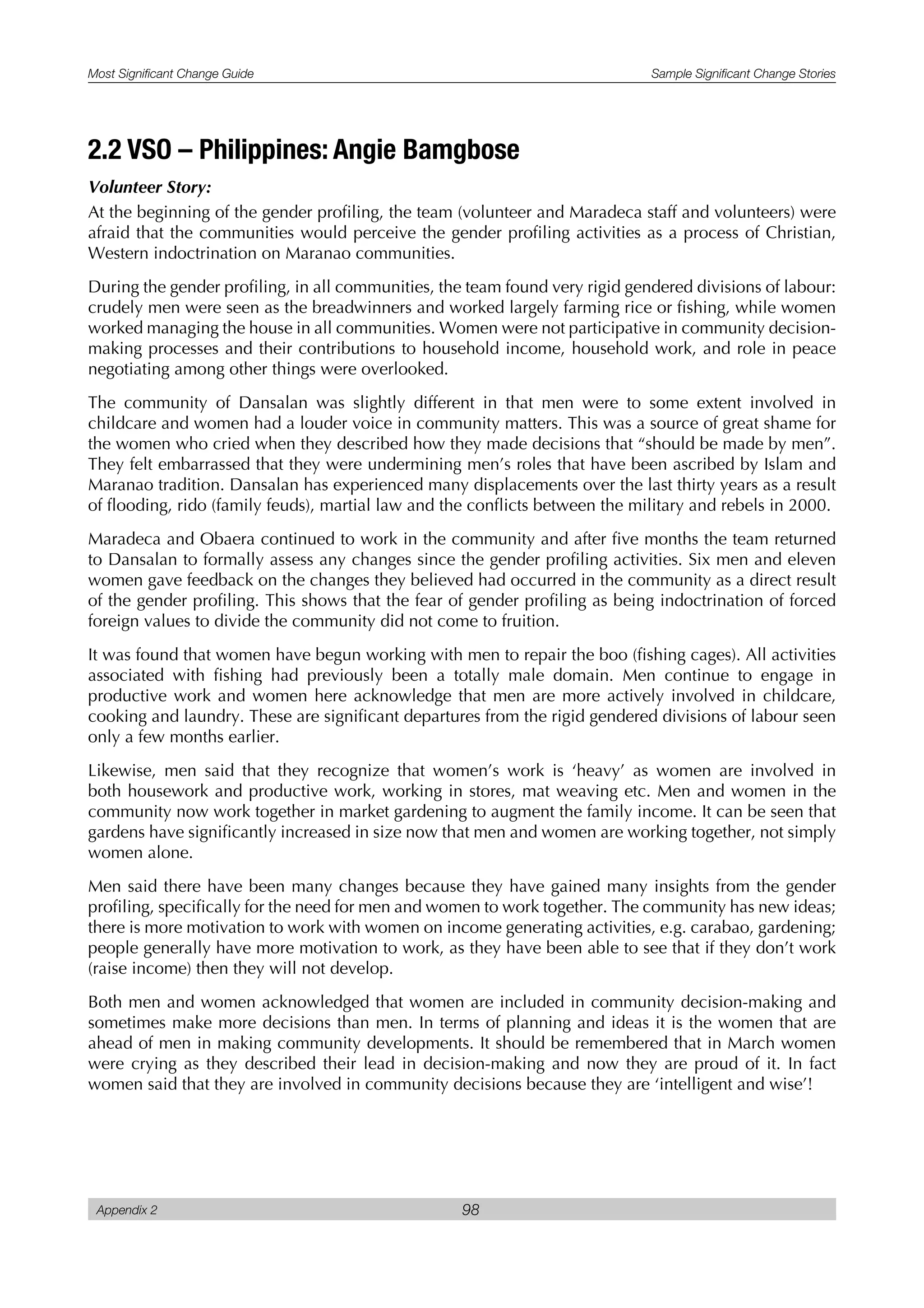 Most Significant Change Guide Sample Significant Change Stories
Appendix 2 98
2.2 VSO – Philippines: Angie Bamgbose
Volunteer Story:
At the beginning of the gender profiling, the team (volunteer and Maradeca staff and volunteers) were
afraid that the communities would perceive the gender profiling activities as a process of Christian,
Western indoctrination on Maranao communities.
During the gender profiling, in all communities, the team found very rigid gendered divisions of labour:
crudely men were seen as the breadwinners and worked largely farming rice or fishing, while women
worked managing the house in all communities. Women were not participative in community decision-
making processes and their contributions to household income, household work, and role in peace
negotiating among other things were overlooked.
The community of Dansalan was slightly different in that men were to some extent involved in
childcare and women had a louder voice in community matters. This was a source of great shame for
the women who cried when they described how they made decisions that “should be made by men”.
They felt embarrassed that they were undermining men’s roles that have been ascribed by Islam and
Maranao tradition. Dansalan has experienced many displacements over the last thirty years as a result
of flooding, rido (family feuds), martial law and the conflicts between the military and rebels in 2000.
Maradeca and Obaera continued to work in the community and after five months the team returned
to Dansalan to formally assess any changes since the gender profiling activities. Six men and eleven
women gave feedback on the changes they believed had occurred in the community as a direct result
of the gender profiling. This shows that the fear of gender profiling as being indoctrination of forced
foreign values to divide the community did not come to fruition.
It was found that women have begun working with men to repair the boo (fishing cages). All activities
associated with fishing had previously been a totally male domain. Men continue to engage in
productive work and women here acknowledge that men are more actively involved in childcare,
cooking and laundry. These are significant departures from the rigid gendered divisions of labour seen
only a few months earlier.
Likewise, men said that they recognize that women’s work is ‘heavy’ as women are involved in
both housework and productive work, working in stores, mat weaving etc. Men and women in the
community now work together in market gardening to augment the family income. It can be seen that
gardens have significantly increased in size now that men and women are working together, not simply
women alone.
Men said there have been many changes because they have gained many insights from the gender
profiling, specifically for the need for men and women to work together. The community has new ideas;
there is more motivation to work with women on income generating activities, e.g. carabao, gardening;
people generally have more motivation to work, as they have been able to see that if they don’t work
(raise income) then they will not develop.
Both men and women acknowledged that women are included in community decision-making and
sometimes make more decisions than men. In terms of planning and ideas it is the women that are
ahead of men in making community developments. It should be remembered that in March women
were crying as they described their lead in decision-making and now they are proud of it. In fact
women said that they are involved in community decisions because they are ‘intelligent and wise’!
 