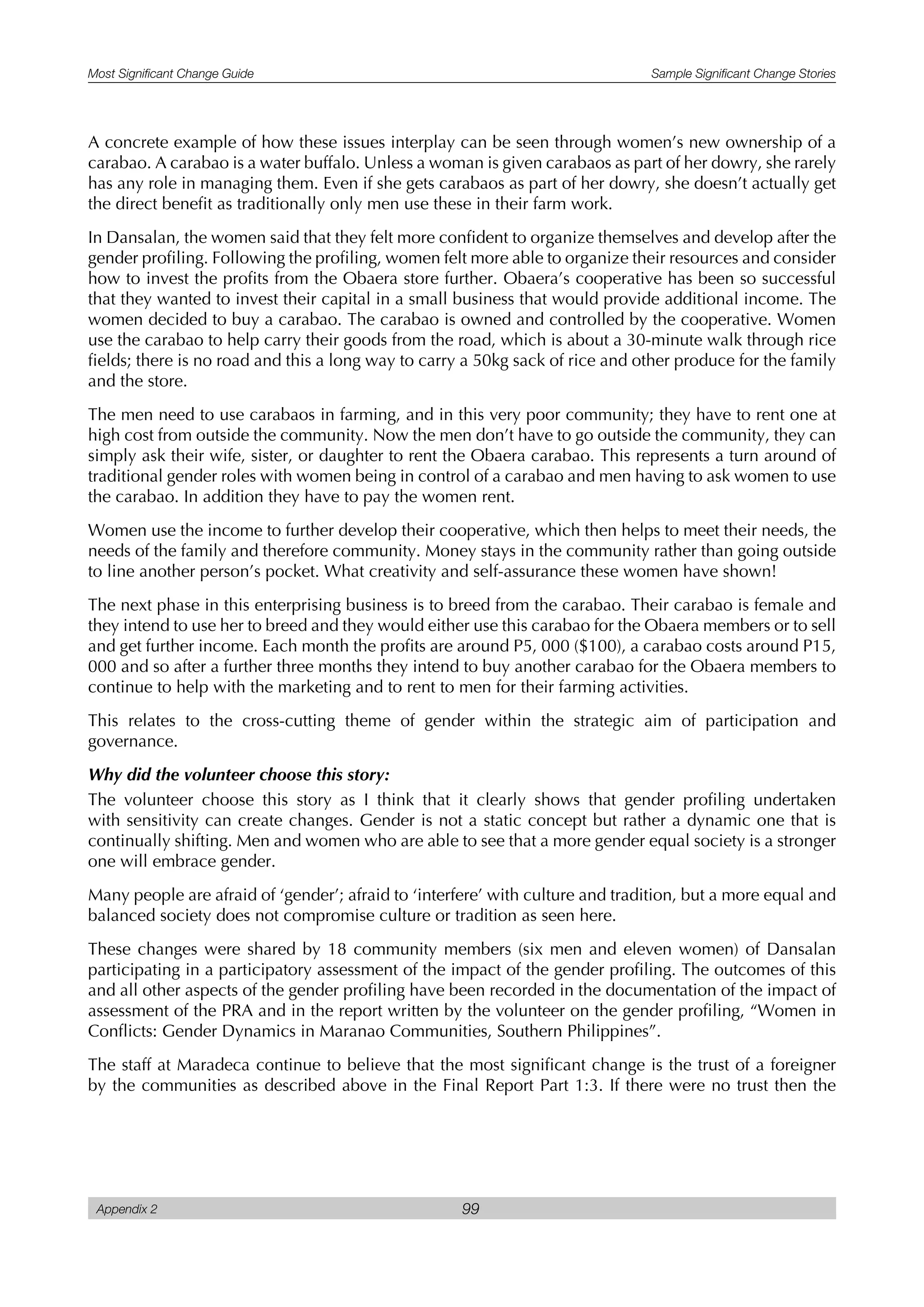 Most Significant Change Guide Sample Significant Change Stories
Appendix 2 99
A concrete example of how these issues interplay can be seen through women’s new ownership of a
carabao. A carabao is a water buffalo. Unless a woman is given carabaos as part of her dowry, she rarely
has any role in managing them. Even if she gets carabaos as part of her dowry, she doesn’t actually get
the direct benefit as traditionally only men use these in their farm work.
In Dansalan, the women said that they felt more confident to organize themselves and develop after the
gender profiling. Following the profiling, women felt more able to organize their resources and consider
how to invest the profits from the Obaera store further. Obaera’s cooperative has been so successful
that they wanted to invest their capital in a small business that would provide additional income. The
women decided to buy a carabao. The carabao is owned and controlled by the cooperative. Women
use the carabao to help carry their goods from the road, which is about a 30-minute walk through rice
fields; there is no road and this a long way to carry a 50kg sack of rice and other produce for the family
and the store.
The men need to use carabaos in farming, and in this very poor community; they have to rent one at
high cost from outside the community. Now the men don’t have to go outside the community, they can
simply ask their wife, sister, or daughter to rent the Obaera carabao. This represents a turn around of
traditional gender roles with women being in control of a carabao and men having to ask women to use
the carabao. In addition they have to pay the women rent.
Women use the income to further develop their cooperative, which then helps to meet their needs, the
needs of the family and therefore community. Money stays in the community rather than going outside
to line another person’s pocket. What creativity and self-assurance these women have shown!
The next phase in this enterprising business is to breed from the carabao. Their carabao is female and
they intend to use her to breed and they would either use this carabao for the Obaera members or to sell
and get further income. Each month the profits are around P5, 000 ($100), a carabao costs around P15,
000 and so after a further three months they intend to buy another carabao for the Obaera members to
continue to help with the marketing and to rent to men for their farming activities.
This relates to the cross-cutting theme of gender within the strategic aim of participation and
governance.
Why did the volunteer choose this story:
The volunteer choose this story as I think that it clearly shows that gender profiling undertaken
with sensitivity can create changes. Gender is not a static concept but rather a dynamic one that is
continually shifting. Men and women who are able to see that a more gender equal society is a stronger
one will embrace gender.
Many people are afraid of ‘gender’; afraid to ‘interfere’ with culture and tradition, but a more equal and
balanced society does not compromise culture or tradition as seen here.
These changes were shared by 18 community members (six men and eleven women) of Dansalan
participating in a participatory assessment of the impact of the gender profiling. The outcomes of this
and all other aspects of the gender profiling have been recorded in the documentation of the impact of
assessment of the PRA and in the report written by the volunteer on the gender profiling, “Women in
Conflicts: Gender Dynamics in Maranao Communities, Southern Philippines”.
The staff at Maradeca continue to believe that the most significant change is the trust of a foreigner
by the communities as described above in the Final Report Part 1:3. If there were no trust then the
 
