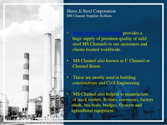 Shree Ji Steel Corporation
MS Channel Supplier Kolkata
• Shree Ji Steel Corporation provides a
huge supply of premium quality of mild
steel MS Channels to our customers and
clients located worldwide.
• MS Channel also known as C Channel or
Channel Beam.
• These are mostly used in building
constructions and Civil Engineering.
• MS Channel also helpful to manufacture
of truck trailers, Boilers, conveyors, factory
sheds, bus body, bridges, flyovers and
agricultural equipment.
 