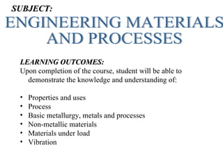 SUBJECT:




 LEARNING OUTCOMES:
 Upon completion of the course, student will be able to
   demonstrate the knowledge and understanding of:

 •   Properties and uses
 •   Process
 •   Basic metallurgy, metals and processes
 •   Non-metallic materials
 •   Materials under load
 •   Vibration
 