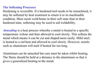 The Softening Processes
Hardening is reversible. If a hardened tool needs to be remachined, it
may be softened by heat treatment to return it to its machinable
condition. Most steels weld better in their soft state than in their
hardened state; softening may be used to aid weldability.

Annealing is a heat process whereby a metal is heated to a specific
temperature /colour and then allowed to cool slowly. This softens the
metal which means it can be cut and shaped more easily. Mild steel,
is heated to a red heat and allowed to cool slowly. However, metals
such as aluminium will melt if heated for too long.

Aluminium can be annealed but care must be taken whilst heating.
The flame should be held at a distance to the aluminium so that it
gives a generalised heating to the metal.
 