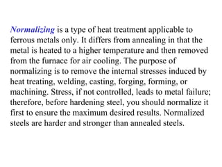 Normalizing is a type of heat treatment applicable to
ferrous metals only. It differs from annealing in that the
metal is heated to a higher temperature and then removed
from the furnace for air cooling. The purpose of
normalizing is to remove the internal stresses induced by
heat treating, welding, casting, forging, forming, or
machining. Stress, if not controlled, leads to metal failure;
therefore, before hardening steel, you should normalize it
first to ensure the maximum desired results. Normalized
steels are harder and stronger than annealed steels.
 