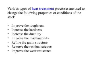 Various types of heat treatment processes are used to
change the following properties or conditions of the
steel:

•   Improve the toughness
•   Increase the hardness
•   Increase the ductility
•   Improve the machinability
•   Refine the grain structure
•   Remove the residual stresses
•   Improve the wear resistance
 