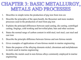 1.   Describes in simple terms the production of pig iron from iron ore
2.   Describe the principles of the open-hearth, the Bessemer and more modern
     processes used in the production of steel from pig iron
3.   Explains the principal differences between sand casting, die casting, centrifugal
     casting, forgings, cold working and hot-rolled plate, bars and other sections
4.   States the normal range of carbon content in mild steel, tool steel, cast steel and
     cast iron
5.   Describe the principle difference between ferrous and non ferrous metals
6.   Gives examples of applications of non-ferrous metals in marine engineering
7.   States the purpose of the alloying elements nickel, chromium and molybdenum
     in steels used in marine engineering
8.   Identifies the metals used in non-ferrous alloys commonly employed in marine
     engineering
 