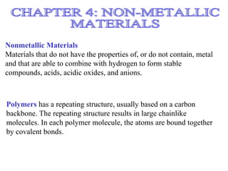 Nonmetallic Materials
Materials that do not have the properties of, or do not contain, metal
and that are able to combine with hydrogen to form stable
compounds, acids, acidic oxides, and anions.



Polymers has a repeating structure, usually based on a carbon
backbone. The repeating structure results in large chainlike
molecules. In each polymer molecule, the atoms are bound together
by covalent bonds.
 
