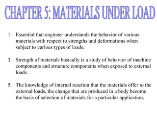 1. Essential that engineer understands the behavior of various
   materials with respect to strengths and deformations when
   subject to various types of loads.

3. Strength of materials basically is a study of behavior of machine
   components and structure components when exposed to external
   loads.

5. The knowledge of internal reaction that the materials offer to the
   external loads, the change that are produced in a body become
   the basis of selection of materials for a particular application.
 