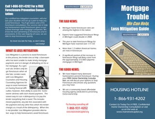 Call 1-866-931-4202 For a FREE
Foreclosure Prevention Consul-                                                                                     Mortgage
tation:
Our certified loss mitigation counselors will ana-
lyze your situation and set up a plan to help you
                                                       THE BAD NEWS:
                                                                                                                    Trouble
avoid foreclosure. You’ll get advice and a free
foreclosure consultation. Our success rate in help-                                                                      We Can Help,
                                                                                                         Loss Mitigation Guide
ing homeowners avoid foreclosure gives us per-         •   Michigan home foreclosure rates are
suasive leverage with mortgage companies. We               among the highest in the nation
know the laws pertaining to foreclosures and re-
possessions. In the vast majority of cases, we are     •   Experts have suggested foreclosure filings
able to stop foreclosures quickly.                         in Michigan could double in 2008

      Its never too late for help, so don't delay      •   The year to date foreclosure fillings for
                                     —act today!           Michigan have reached over 117,122

                                                       •   More than 1.2 million American homes
WHAT IS LOSS MITIGATION:                                   are now in foreclosure

Loss Mitigation is a process to avoid foreclosure.     •   A significant portion of the increase in
In this process, the lender tries to help a borrower       foreclosure filings will likely come from
who has been unable to make timely mortgage                the approximately 212,000 subprime
                                                           mortgages in Michigan
payments and is in danger of defaulting on his or
her mortgage. As a gen-
eral rule, lenders only be-
gin foreclosure when all
                                                       THE GOOD NEWS:
else fails. Lenders work                               •   We have helped many distressed
                                                           homeowners prevent foreclosure. During
with Loss Mitigation
                                                           your FREE Home Ownership Consulta-
Counselors and Housing                                     tion, we will discuss your options to Stop
Counseling Agencies for                                    Foreclosure and answer any questions
ways to assist homeown-                                    you may have.
ers having financial diffi-
culties; however, their ability to assist the home-
                                                       •   We are a community based affordable
                                                           housing agency dedicated to preserving
                                                                                                         HOUSING HOTLINE
owner declines with each missed payment.. The              home-ownership.
easiest way to cure a delinquency is to pay the
lender everything that is owed. This includes                                                               1- 866-931-4202
missed payments, any late fees associated with
the payment and any other fees which the lender                                                         Contact Us Today For A FREE, Confidential
charges as a result of the delinquency. When this                                                         Home Ownership Consultation or visit
is not possible, Loss Mitigation provides alterna-                                                                  us on the web at
                                                                                                               www.mainstreetcapital.org
tive ways to help homeowners avoid foreclosure.
 
