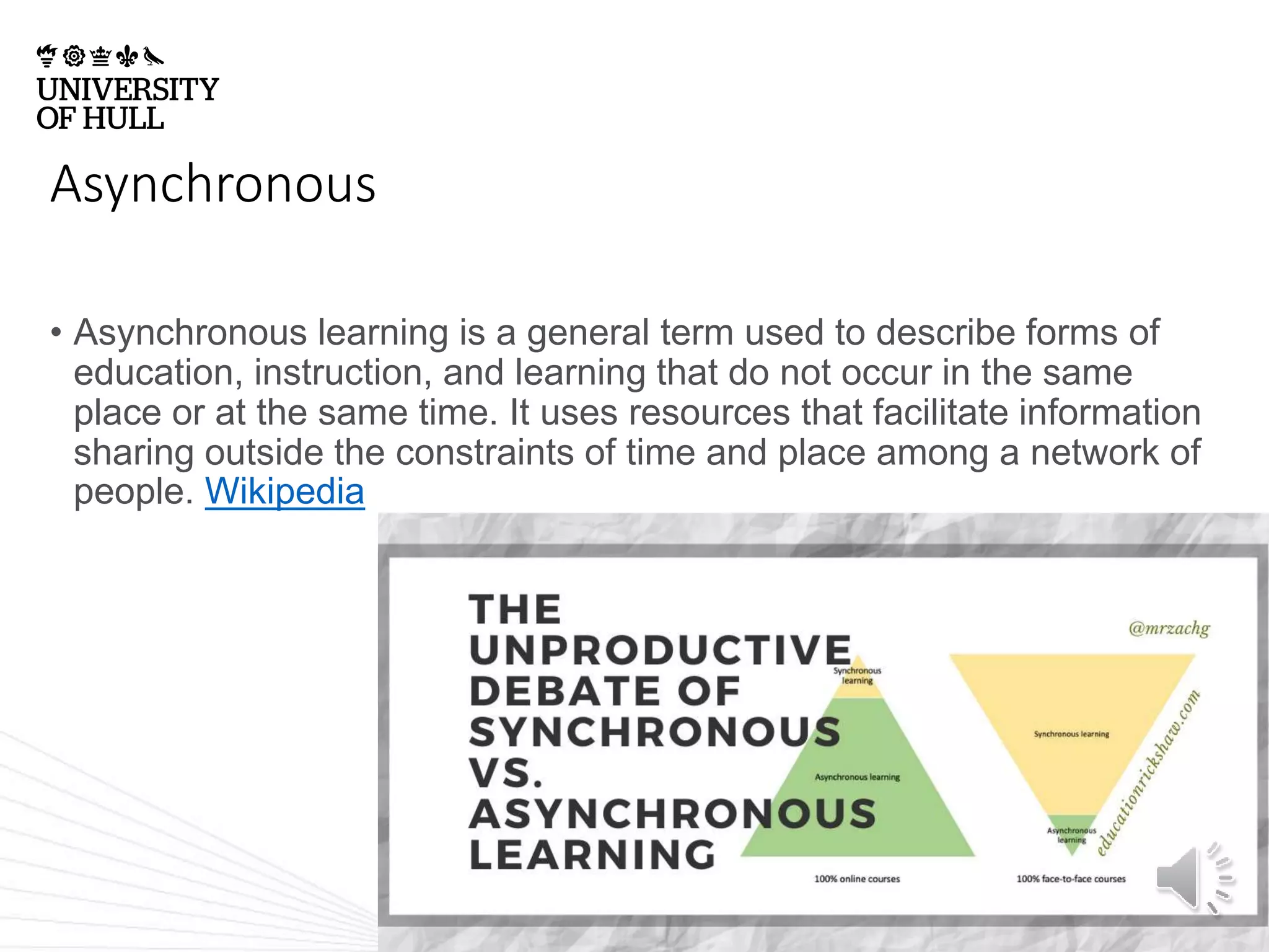 Asynchronous
• Asynchronous learning is a general term used to describe forms of
education, instruction, and learning that do not occur in the same
place or at the same time. It uses resources that facilitate information
sharing outside the constraints of time and place among a network of
people. Wikipedia
 