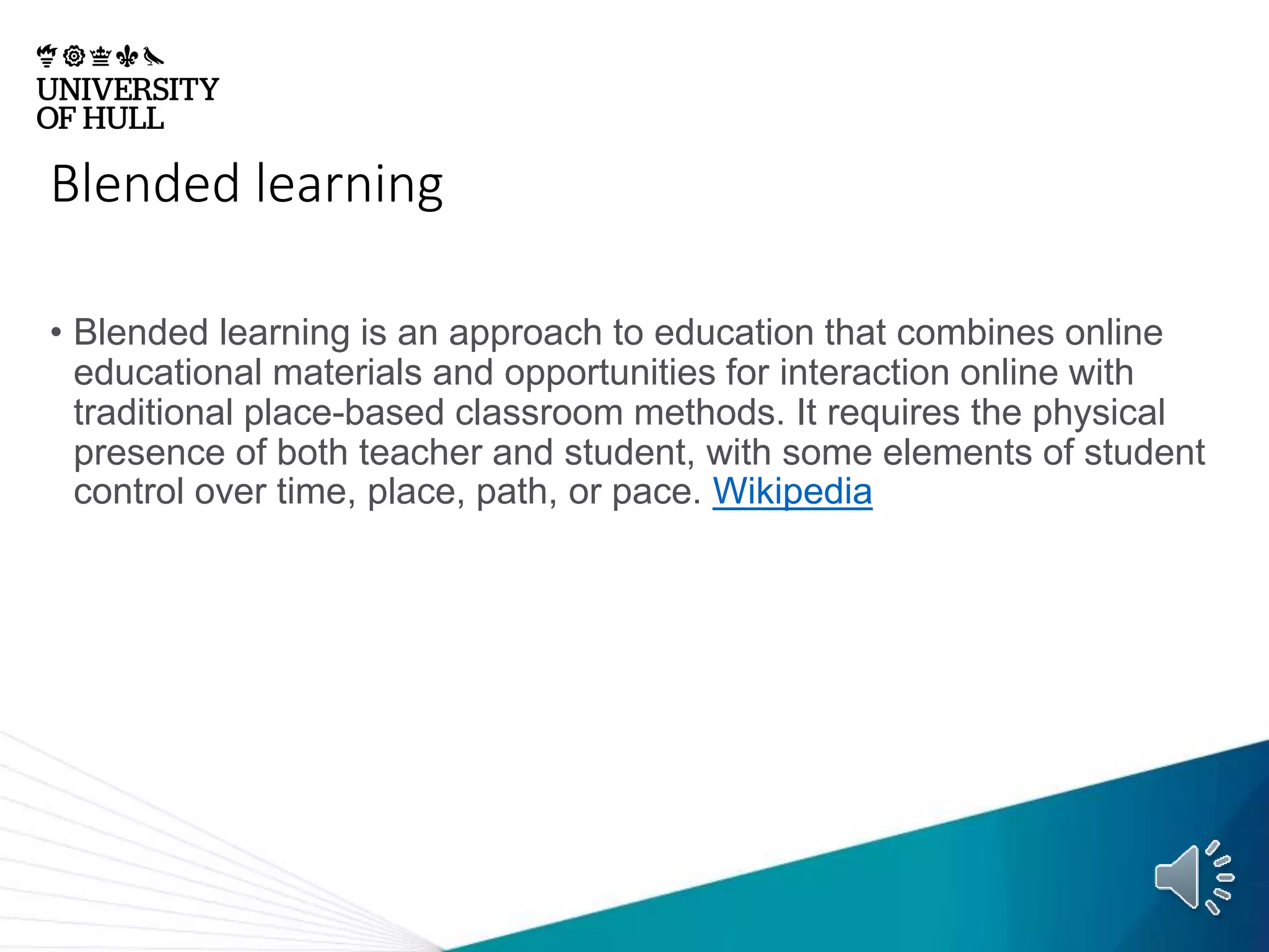 Blended learning
• Blended learning is an approach to education that combines online
educational materials and opportunities for interaction online with
traditional place-based classroom methods. It requires the physical
presence of both teacher and student, with some elements of student
control over time, place, path, or pace. Wikipedia
 