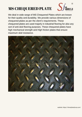 MS CHEQUERED PLATE
We deal in wide range of MS Chequered Plates which are known
for their quality and durability. We provide various dimensions of
chequered plates as per the client’s requirements. These
chequered plates are used majorly in industrial flooring for also any
sort of anti-skid flooring purposes. These chequered plates have
high mechanical strength and High friction plates that ensure
maximum skid resistance.
website: https://shreejisteelcorp.com/
 