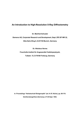 An Introduction to High-Resolution X-Ray Diffractometry



                           Dr. Manfred Schuster

Siemens AG, Corporate Research and Development, Dept. ZFE BT MR 32,

              Otto-Hahn-Ring 6, D-81739 Munich, Germany



                            Dr. Nikolaus Herres

          Fraunhofer-Institut für Angewandte Festkörperphysik,

                 Tullastr. 72, D-79108 Freiburg, Germany




  In: Proceedings “Herbstschule Röntgenoptik“ (ed. H.-R. Höche), pp. 69-119.

              Günthersberge/Harz (Germany), 27-30 Sept. 1993.
 