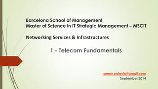 Barcelona School of Management 
Master of Science in IT Strategic Management – MSCIT 
Networking Services & Infrastructures 
1.- Telecom Fundamentals 
ramon.palacio@gmail.com 
September 2014 
 