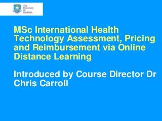 MSc International Health
Technology Assessment, Pricing
and Reimbursement via Online
Distance Learning
Introduced by Course Director Dr
Chris Carroll
 