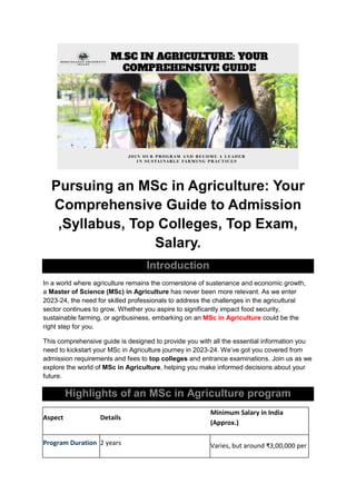 Pursuing an MSc in Agriculture: Your
Comprehensive Guide to Admission
,Syllabus, Top Colleges, Top Exam,
Salary.
Introduction
In a world where agriculture remains the cornerstone of sustenance and economic growth,
a Master of Science (MSc) in Agriculture has never been more relevant. As we enter
2023-24, the need for skilled professionals to address the challenges in the agricultural
sector continues to grow. Whether you aspire to significantly impact food security,
sustainable farming, or agribusiness, embarking on an MSc in Agriculture could be the
right step for you.
This comprehensive guide is designed to provide you with all the essential information you
need to kickstart your MSc in Agriculture journey in 2023-24. We’ve got you covered from
admission requirements and fees to top colleges and entrance examinations. Join us as we
explore the world of MSc in Agriculture, helping you make informed decisions about your
future.
Highlights of an MSc in Agriculture program
Aspect Details
Minimum Salary in India
(Approx.)
Program Duration 2 years Varies, but around ₹3,00,000 per
 