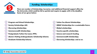 11
Funding/ Scholarships
There are number of Scholarships, bursaries, and additional financial support offers by
the University which could be full or partial and require to apply with in the deadline.
Some of are given below:
Program and School Scholarships,
Society Scholarships (UK)
Chevening Scholarships,
Commonwealth Scholarships,
Postgraduate Tuition Fee Loans (PTFL)
Alumni (Visiting Undergraduate) Scholarship Scheme,
Graduate Scholarship Scheme,
Tuition Fee Alumni Scholarships,
GREAT Scholarships for a sustainable future,
Global scholarships,
Country-specific scholarships,
Science and research funding,
Commonwealth Scholarships,
Chevening Scholarships, and so on.
 