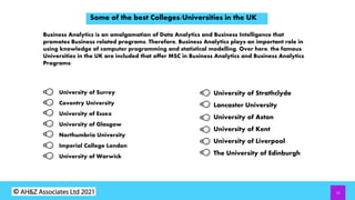 12
Some of the best Colleges/Universities in the UK
Business Analytics is an amalgamation of Data Analytics and Business Intelligence that
promotes Business related programs. Therefore, Business Analytics plays an important role in
using knowledge of computer programming and statistical modelling. Over here, the famous
Universities in the UK are included that offer MSC in Business Analytics and Business Analytics
Programs:
University of Surrey
Coventry University
University of Essex
University of Glasgow
Northumbria University
Imperial College London
University of Warwick
University of Strathclyde
Lancaster University
University of Aston
University of Kent
University of Liverpool
The University of Edinburgh
 