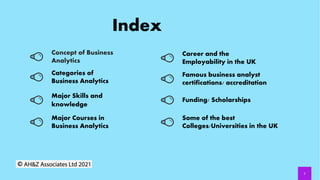 Index
2
Concept of Business
Analytics
Categories of
Business Analytics
Major Skills and
knowledge
Major Courses in
Business Analytics
Career and the
Employability in the UK
Famous business analyst
certifications/ accreditation
Funding/ Scholarships
Some of the best
Colleges/Universities in the UK
 