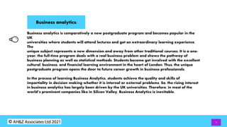 Business analytics:
3
Business analytics is comparatively a new postgraduate program and becomes popular in the
UK
universities where students will attend lectures and get an extraordinary learning experience.
The
unique subject represents a new dimension and away from other traditional courses. It is a one-
year, the full-time program deals with a real business problem and shows the pathway of
business planning as well as statistical methods. Students become get involved with the excellent
cultural, business, and financial learning environment in the heart of London. Thus, the unique
postgraduate program opens the door to future career growth in business professionals.
In the process of learning Business Analytics, students achieve the quality and skills of
impartiality in decision making whether it is internal or external problems. So, the rising interest
in business analytics has largely been driven by the UK universities. Therefore, in most of the
world’s prominent companies like in Silicon Valley, Business Analytics is inevitable.
 