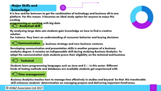 5
Major Skills and
knowledge
It is few and far between to get the combination of technology and business all-in-one
platform. For this reason, it becomes an ideal study option for anyone to enjoy this
exciting
programming or working with big data.
Analytical skill
By analyzing large data sets students gain knowledge on how to find a creative
solution.
For instance, they learn an understanding of consumer behavior and buying decisions
as
well as marketing strategy, business strategy and new business ventures.
Communication
Developing communication and presentation skills is another purpose of a business
analytics degree. It remains an indispensable skill during studying Business Analytics. To
adapt the communication style students prove their eligibility on the technical and business
side.
Time management
Students learn programming languages such as Java and C++ in this sector. Different
kinds of testing methods and databases are available students get experienced with.
Technical
Business Analytics teaches how to manage time effectively in studies and beyond. So that, this transferable
skill enhances students’ determination on managing projects and delivering important timeframes.
 