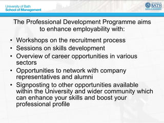 The Professional Development Programme aims to enhance employability with: Workshops on the recruitment process Sessions on skills development Overview of career opportunities in various sectors Opportunities to network with company representatives and alumni Signposting to other opportunities available within the University and wider community which can enhance your skills and boost your professional profile 