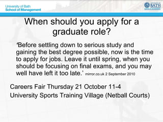 When should you apply for a graduate role? ‘ Before settling down to serious study and gaining the best degree possible, now is the time to apply for jobs. Leave it until spring, when you should be focusing on final exams, and you may well have left it too late.’  mirror.co.uk 2 September 2010 Careers Fair Thursday 21 October 11-4 University Sports Training Village (Netball Courts) 