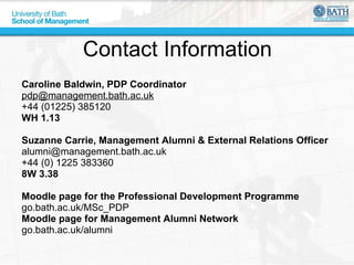 Contact Information Caroline Baldwin, PDP Coordinator [email_address] +44 (01225) 385120 WH 1.13 Suzanne Carrie, Management Alumni & External Relations Officer [email_address] +44 (0) 1225 383360 8W 3.38 Moodle page for the Professional Development Programme   go.bath.ac.uk/MSc_PDP  Moodle page for Management Alumni Network   go.bath.ac.uk/alumni  