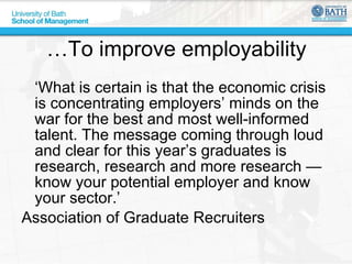 …To improve employability ‘What is certain is that the economic crisis is concentrating employers’ minds on the war for the best and most well-informed talent. The message coming through loud and clear for this year’s graduates is research, research and more research — know your potential employer and know your sector.’ Association of Graduate Recruiters 