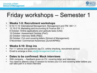Friday workshops – Semester 1 Weeks 1-5: Recruitment workshops 9.15-11.15: International Management, Management and ITM  8W 1.1  12.15-2.15: Marketing and Accounting & Finance 8W 1.1 8 October: Online applications and aptitude tests (CAS) 15 October: Assessment Centres (PwC) 22 October: Interview Skills (P&G) 29 October: CVs and covering letters (School of Management) 5 November: Commercial Awareness (Zurich/KPMG) Weeks 6-10: Drop ins For 1-1 advice and guidance (eg CV, online checking, recruitment advice) Email to arrange a time  [email_address]   Dates to be confirmed: Mock interviews With company  – feedback given on CV, covering letter and interview.  You need to attend a drop in session to review your CV and covering letter before you can take part in a mock interview 