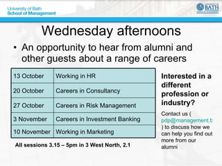 Wednesday afternoons An opportunity to hear from alumni and other guests about a range of careers All sessions 3.15 – 5pm in 3 West North, 2.1 Interested in a different profession or industry? Contact us ( [email_address] ) to discuss how we can help you find out more from our alumni Working in Marketing 10 November Careers in Investment Banking 3 November Careers in Risk Management 27 October Careers in Consultancy 20 October Working in HR 13 October 