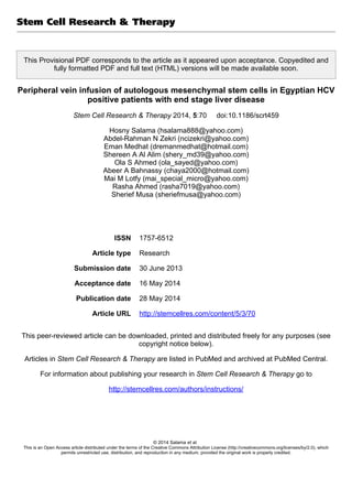 This Provisional PDF corresponds to the article as it appeared upon acceptance. Copyedited and
fully formatted PDF and full text (HTML) versions will be made available soon.
Peripheral vein infusion of autologous mesenchymal stem cells in Egyptian HCV
positive patients with end stage liver disease
Stem Cell Research & Therapy 2014, 5:70 doi:10.1186/scrt459
Hosny Salama (hsalama888@yahoo.com)
Abdel-Rahman N Zekri (ncizekri@yahoo.com)
Eman Medhat (dremanmedhat@hotmail.com)
Shereen A Al Alim (shery_md39@yahoo.com)
Ola S Ahmed (ola_sayed@yahoo.com)
Abeer A Bahnassy (chaya2000@hotmail.com)
Mai M Lotfy (mai_special_micro@yahoo.com)
Rasha Ahmed (rasha7019@yahoo.com)
Sherief Musa (sheriefmusa@yahoo.com)
ISSN 1757-6512
Article type Research
Submission date 30 June 2013
Acceptance date 16 May 2014
Publication date 28 May 2014
Article URL http://stemcellres.com/content/5/3/70
This peer-reviewed article can be downloaded, printed and distributed freely for any purposes (see
copyright notice below).
Articles in Stem Cell Research & Therapy are listed in PubMed and archived at PubMed Central.
For information about publishing your research in Stem Cell Research & Therapy go to
http://stemcellres.com/authors/instructions/
Stem Cell Research & Therapy
© 2014 Salama et al.
This is an Open Access article distributed under the terms of the Creative Commons Attribution License (http://creativecommons.org/licenses/by/2.0), which
permits unrestricted use, distribution, and reproduction in any medium, provided the original work is properly credited.
 