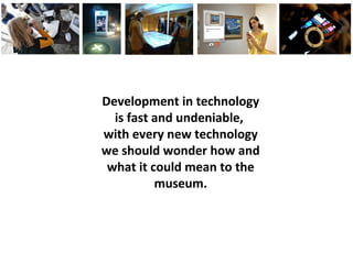 Development in technology
is fast and undeniable,
with every new technology
we should wonder how and
what it could mean to the
museum.
 