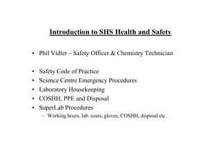 Introduction to SHS Health and Safety

• Phil Vidler – Safety Officer & Chemistry Technician

•   Safety Code of Practice
•   Science Centre Emergency Procedures
•   Laboratory Housekeeping
•   COSHH, PPE and Disposal
•   SuperLab Procedures
    – Working hours, lab. coats, gloves, COSHH, disposal etc.
 
