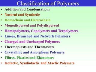 Classification of Polymers
• Addition and Condensatiom
• Natural and Synthetic
• Homochain and Heterochain
• Monodispersed and Polydispersed
• Homopolymers, Copolymers and Terpolymers
• Linear, Branched and Network Polymers
• Charged and Uncharged Polymers
• Thermoplasts and Thermosetts
• Crystalline and Amorphous Polymers
• Fibres, Plastics and Elastomers
• Isotactic, Syndiotactic and Atactic Polymers
 