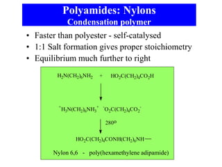 Polyamides: Nylons
Condensation polymer
• Faster than polyester - self-catalysed
• 1:1 Salt formation gives proper stoichiometry
• Equilibrium much further to right
Nylon 6,6 - poly(hexamethylene adipamide)
H2N(CH2)6NH2 HO2C(CH2)4CO2H
+
+
H3N(CH2)6NH3
+ -
O2C(CH2)4CO2
-
280o
HO2C(CH2)4CONH(CH2)6NH
 