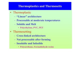 Thermoplastics and Thermosetts
• Thermoplastic
– “Linear” architecture
– Processable at moderate temperatures
– Soluble and Melt
• Polyethylene, PVC, PET
• Thermosetting
– Cross-linked architecture
– Not processable after forming
– Insoluble and Infusible
• Polyurethane, Formaldehyde resins
 