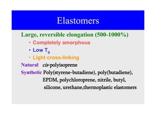 Elastomers
Large, reversible elongation (500-1000%)
• Completely amorphous
• Low Tg
• Light cross-linking
Natural cis-polyisoprene
Synthetic Poly(styrene-butadiene), poly(butadiene),
EPDM, polychloroprene, nitrile, butyl,
silicone, urethane,thermoplastic elastomers
 