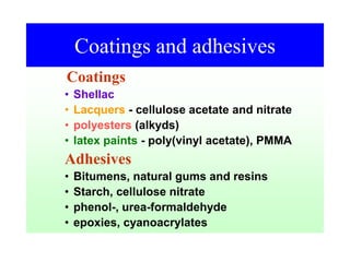 Coatings and adhesives
Coatings
• Shellac
• Lacquers - cellulose acetate and nitrate
• polyesters (alkyds)
• latex paints - poly(vinyl acetate), PMMA
Adhesives
• Bitumens, natural gums and resins
• Starch, cellulose nitrate
• phenol-, urea-formaldehyde
• epoxies, cyanoacrylates
 