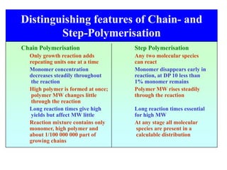 Distinguishing features of Chain- and
Step-Polymerisation
Chain Polymerisation Step Polymerisation
Only growth reaction adds Any two molecular species
repeating units one at a time can react
Monomer concentration Monomer disappears early in
decreases steadily throughout reaction, at DP 10 less than
the reaction 1% monomer remains
High polymer is formed at once; Polymer MW rises steadily
polymer MW changes little through the reaction
through the reaction
Long reaction times give high Long reaction times essential
yields but affect MW little for high MW
Reaction mixture contains only At any stage all molecular
monomer, high polymer and species are present in a
about 1/100 000 000 part of calculable distribution
growing chains
 
