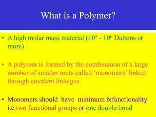 What is a Polymer?
• A high molar mass material (103 - 106 Daltons or
more)
• A polymer is formed by the combination of a large
number of smaller units called ‘monomers’ linked
through covalent linkages
• Monomers should have minimum bifunctionality
i.e.two functional groups or one double bond
 