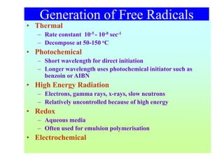 Generation of Free Radicals
• Thermal
– Rate constant 10-5 - 10-8 sec-1
– Decompose at 50-150 oC
• Photochemical
– Short wavelength for direct initiation
– Longer wavelength uses photochemical initiator such as
benzoin or AIBN
• High Energy Radiation
– Electrons, gamma rays, x-rays, slow neutrons
– Relatively uncontrolled because of high energy
• Redox
– Aqueous media
– Often used for emulsion polymerisation
• Electrochemical
 