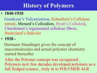 History of Polymers
• 1840-1920
Goodyear’s Vulcanization, Schonbein’s Cellulose
nitrate, Menard’s Colloidion, Hyatt’s Celluloid,
Chardonnet’s regenerated cellulose fibres,
Baekeland’s Bakelite
• 1920 -
Hermann Staudinger gives the concept of
macromolecules and actual polymer chemistry
started thereafter
After the Polymer concept was recognized ,
Polymers next few decades developed polymers as a
full fledged science , truly in to POLYMER AGE
 